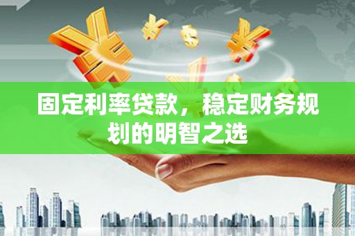 泸溪固定利率贷款，稳定财务规划的明智之选