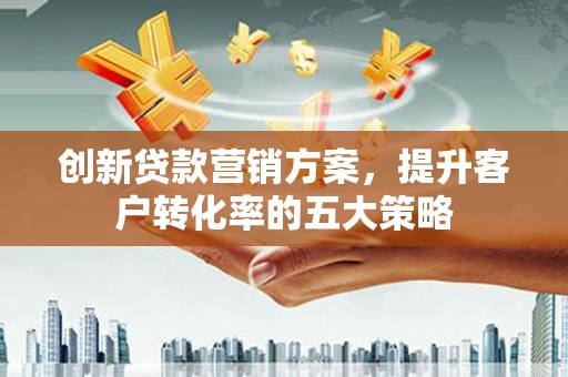 隆回创新贷款营销方案，提升客户转化率的五大策略