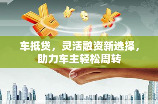 宝坻车抵贷，灵活融资新选择，助力车主轻松周转
